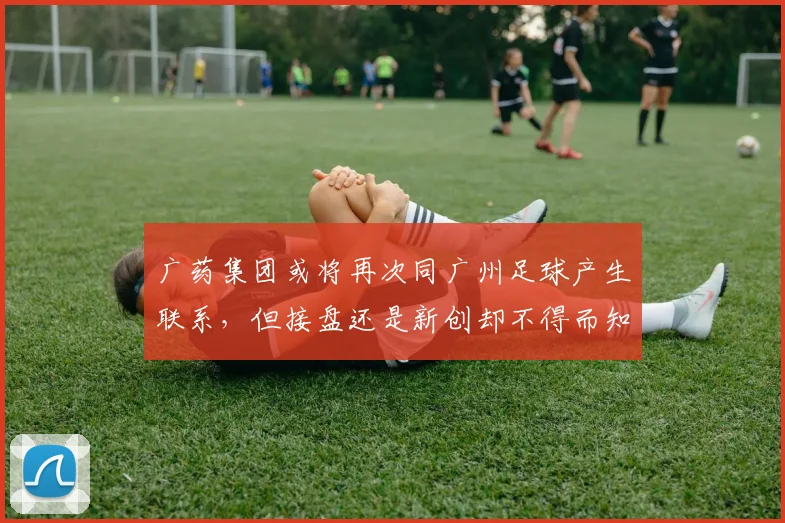 广药集团或将再次同广州足球产生联系，但接盘还是新创却不得而知