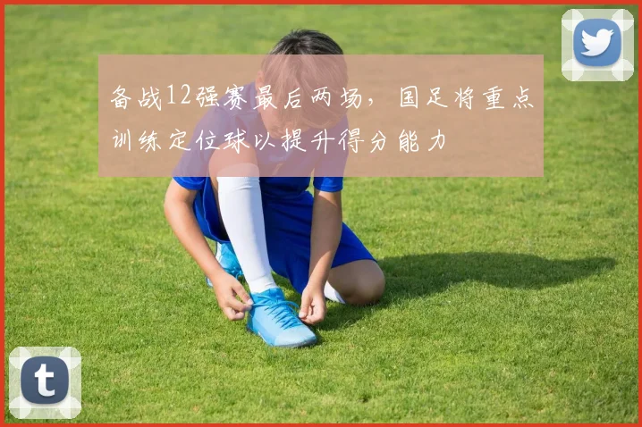 备战12强赛最后两场，国足将重点训练定位球以提升得分能力