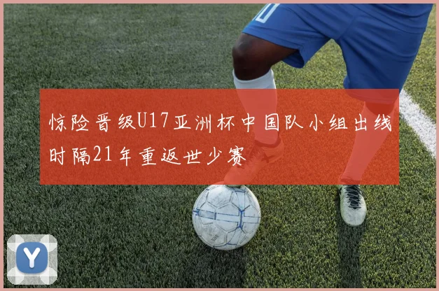 惊险晋级U17亚洲杯中国队小组出线时隔21年重返世少赛