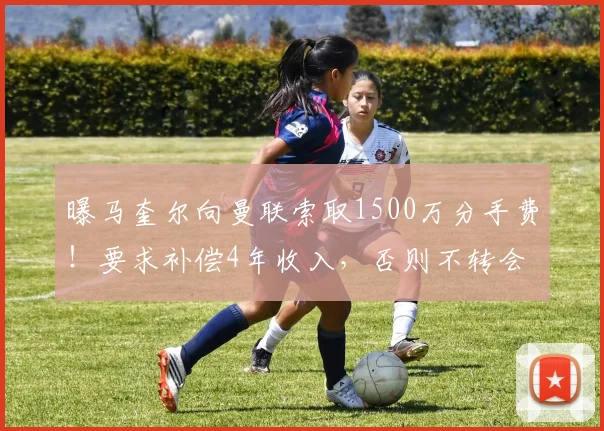 曝马奎尔向曼联索取1500万分手费！要求补偿4年收入，否则不转会