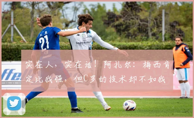 实在人，实在话！阿扎尔：梅西肯定比我强，但C罗的技术却不如我