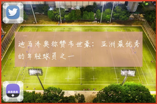 迪马济奥称赞韦世豪：亚洲最优秀的年轻球员之一
