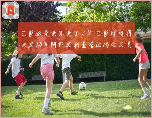 巴萨这是没完没了了？巴萨即将再次启动同阿斯皮利奎塔的转会交易