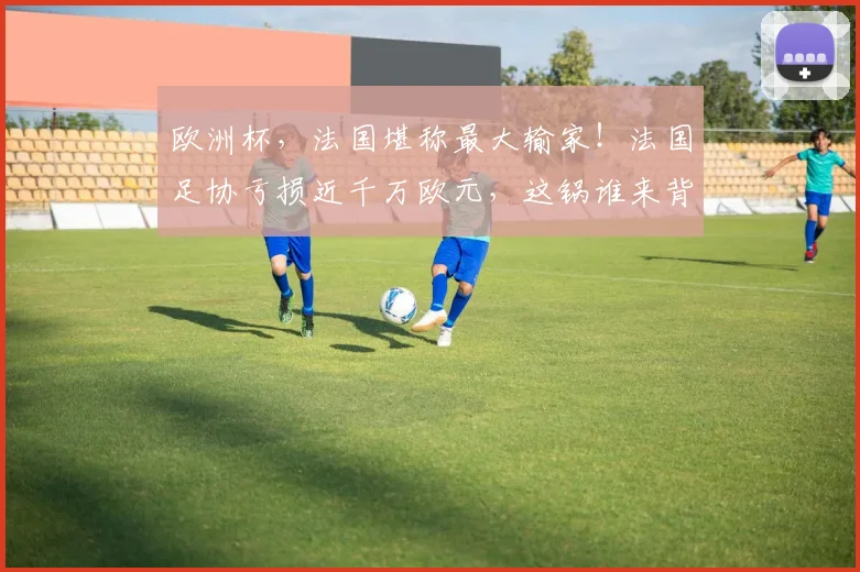 欧洲杯，法国堪称最大输家！法国足协亏损近千万欧元，这锅谁来背
