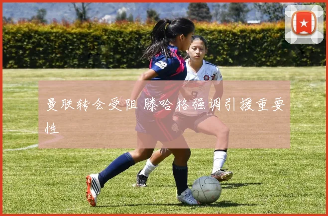 曼联转会受阻 滕哈格强调引援重要性