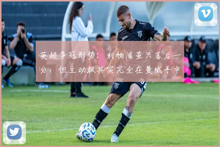 英超争冠形势：利物浦虽只落后一分，但主动权其实完全在曼城手中