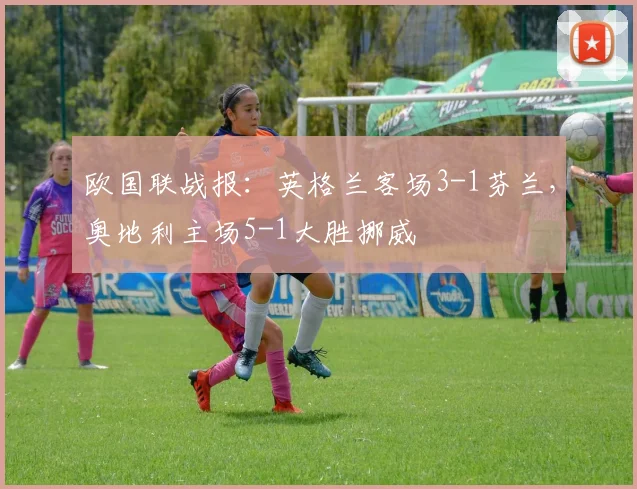 欧国联战报：英格兰客场3-1芬兰，奥地利主场5-1大胜挪威