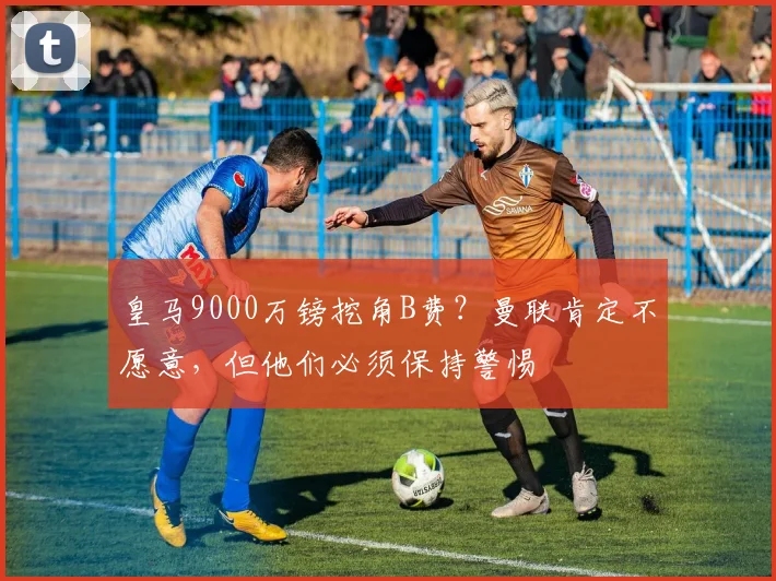 皇马9000万镑挖角B费？曼联肯定不愿意，但他们必须保持警惕