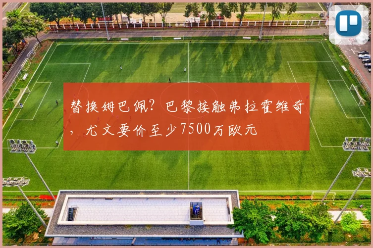 替换姆巴佩？巴黎接触弗拉霍维奇，尤文要价至少7500万欧元