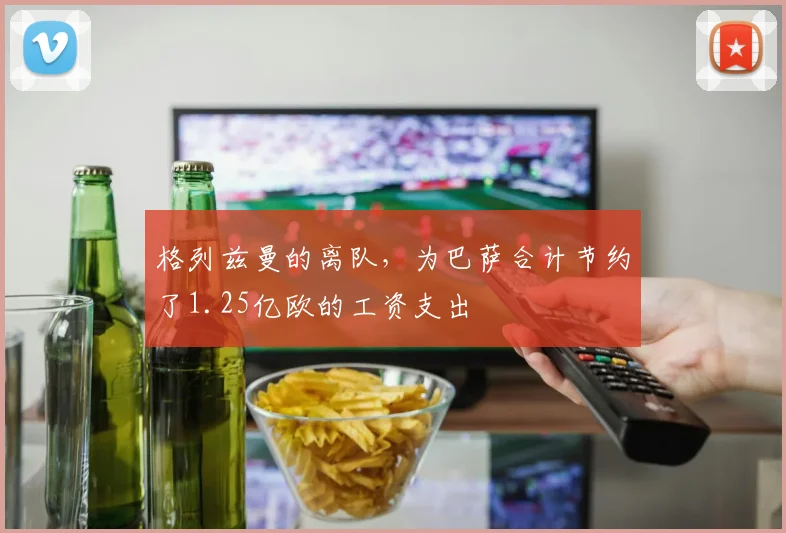 格列兹曼的离队，为巴萨合计节约了1.25亿欧的工资支出