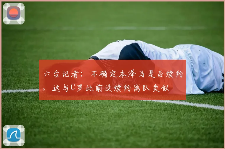 六台记者：不确定本泽马是否续约，这与C罗此前没续约离队类似