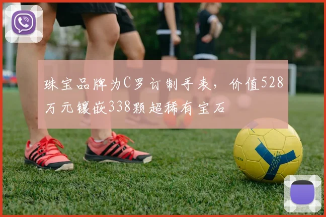 珠宝品牌为C罗订制手表，价值528万元镶嵌338颗超稀有宝石