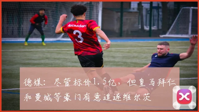 德媒：尽管标价1.5亿，但皇马拜仁和曼城等豪门有意追逐维尔茨