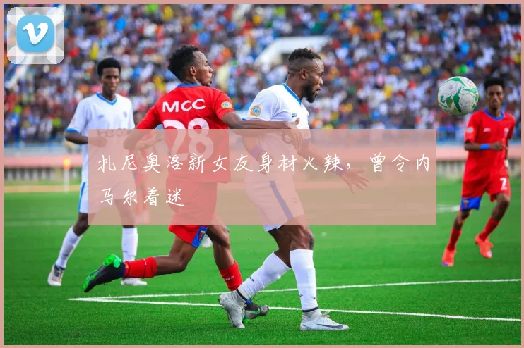 扎尼奥洛新女友身材火辣，曾令内马尔着迷