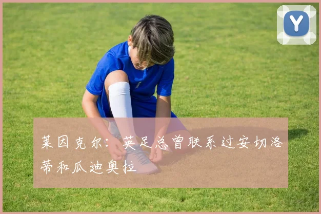 莱因克尔：英足总曾联系过安切洛蒂和瓜迪奥拉