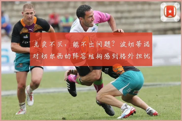 光卖不买，能不出问题？波切蒂诺对切尔西的阵容结构感到格外担忧