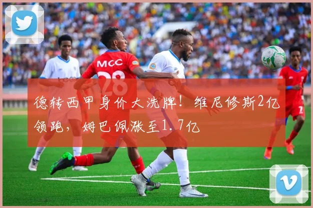 德转西甲身价大洗牌！维尼修斯2亿领跑，姆巴佩涨至1.7亿