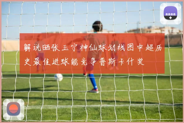 解说晒张玉宁神仙球划线图中超历史最佳进球能竞争普斯卡什奖