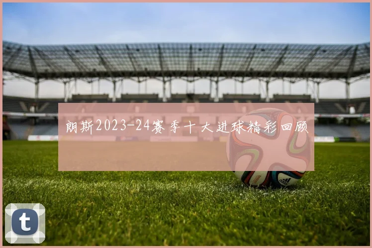 朗斯2023-24赛季十大进球精彩回顾