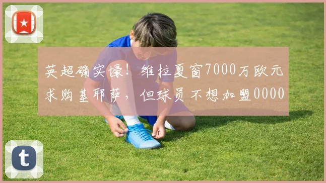 英超确实壕！维拉夏窗7000万欧元求购基耶萨，但球员不想加盟0000644