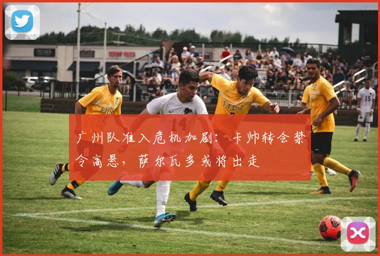 广州队准入危机加剧：卡帅转会禁令高悬，萨尔瓦多或将出走