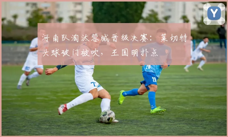 河南队淘汰蓉城晋级决赛：莱切特头球破门被吹，王国明扑点