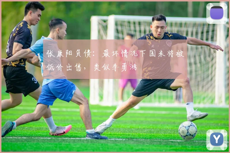 张康阳负债：最坏情况下国米将被低价出售，类似李勇鸿