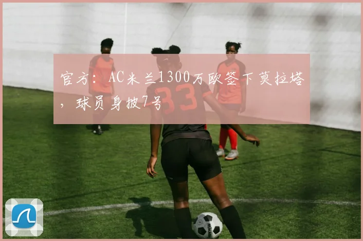 官方：AC米兰1300万欧签下莫拉塔，球员身披7号
