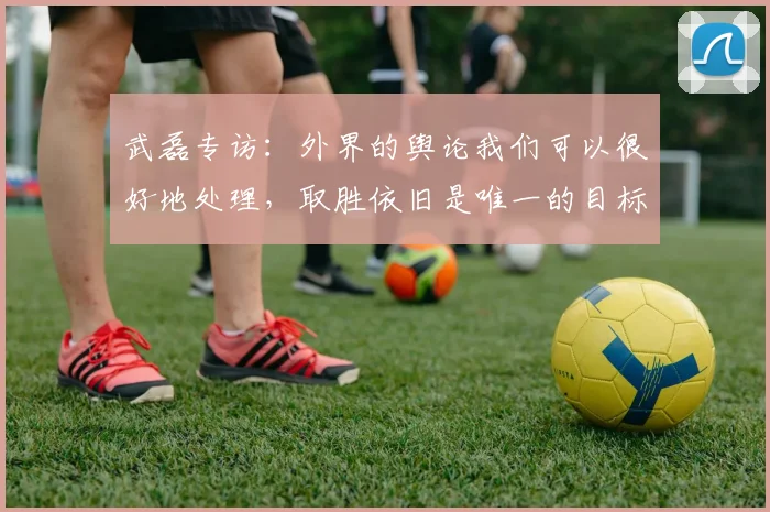 武磊专访：外界的舆论我们可以很好地处理，取胜依旧是唯一的目标