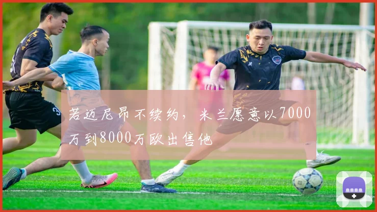 若迈尼昂不续约，米兰愿意以7000万到8000万欧出售他