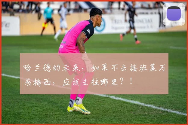 哈兰德的未来，如果不去接班莱万或梅西，应该去往哪里？！