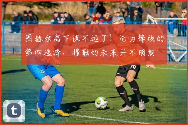图赫尔离下课不远了！沦为锋线的第四选择，穆勒的未来并不明朗