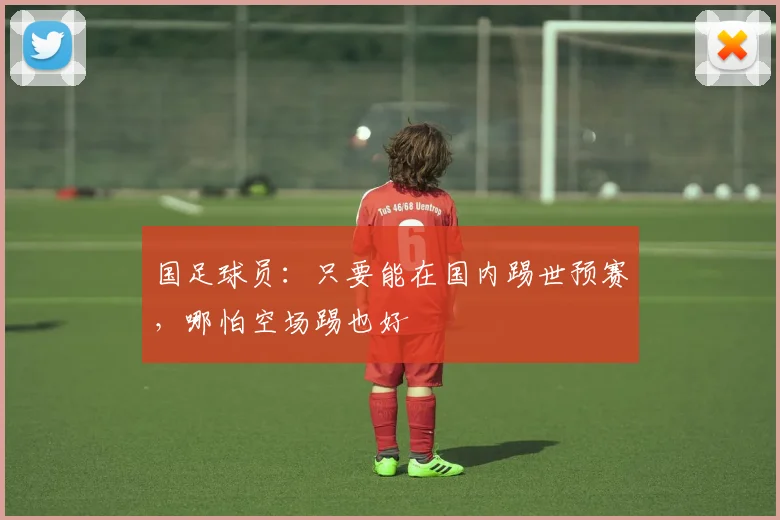 国足球员：只要能在国内踢世预赛，哪怕空场踢也好