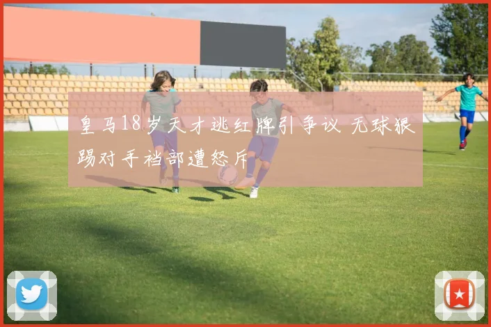 皇马18岁天才逃红牌引争议 无球狠踢对手裆部遭怒斥