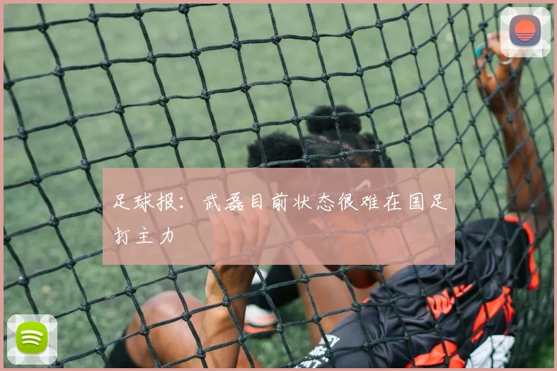 足球报：武磊目前状态很难在国足打主力