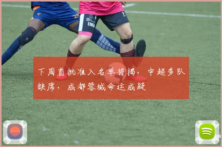 下周首批准入名单将揭，中超多队缺席，成都蓉城命运成疑