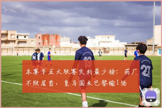 本赛季五大联赛失利最少榜：药厂不败居首，皇马国米巴黎输1场
