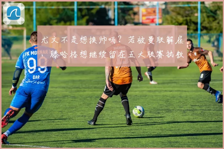 尤文不是想换帅吗？若被曼联解雇，滕哈格想继续留在五大联赛执教