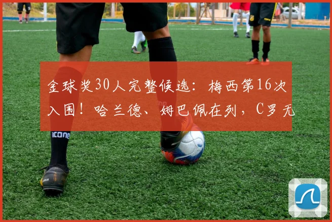 金球奖30人完整候选：梅西第16次入围！哈兰德、姆巴佩在列，C罗无缘